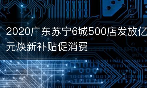 2020广东苏宁6城500店发放亿元焕新补贴促消费