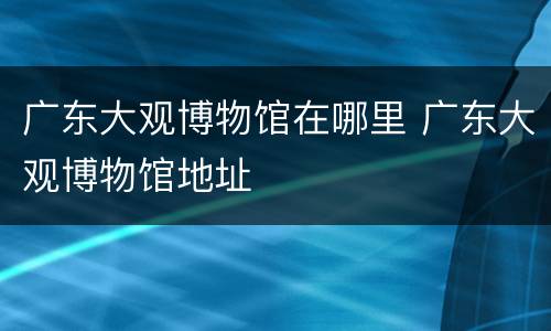 广东大观博物馆在哪里 广东大观博物馆地址