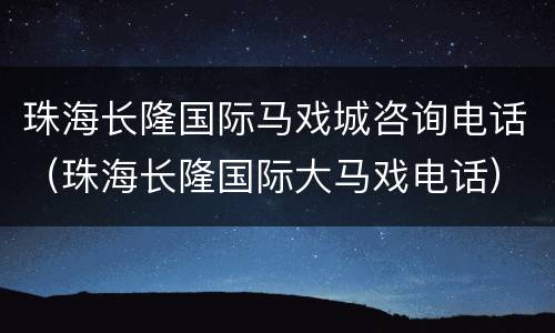珠海长隆国际马戏城咨询电话（珠海长隆国际大马戏电话）