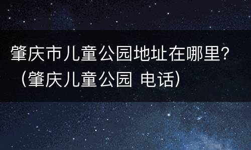 肇庆市儿童公园地址在哪里？（肇庆儿童公园 电话）