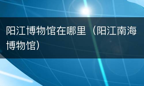 阳江博物馆在哪里（阳江南海博物馆）