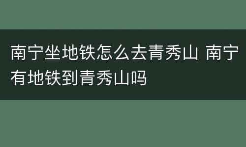 南宁坐地铁怎么去青秀山 南宁有地铁到青秀山吗