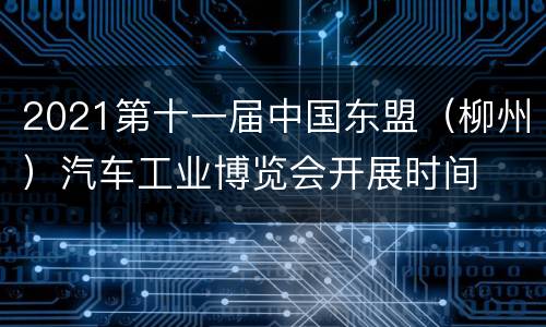 2021第十一届中国东盟（柳州）汽车工业博览会开展时间
