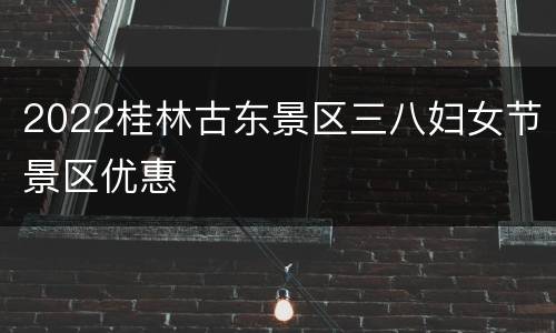 2022桂林古东景区三八妇女节景区优惠