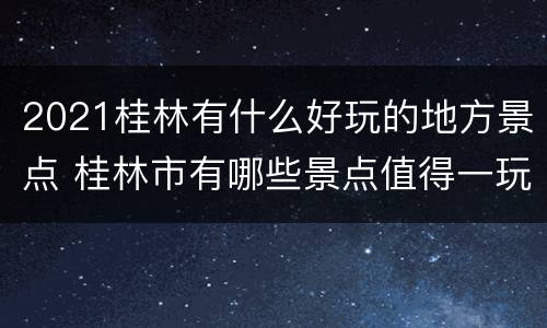 2021桂林有什么好玩的地方景点 桂林市有哪些景点值得一玩
