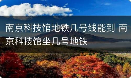 南京科技馆地铁几号线能到 南京科技馆坐几号地铁
