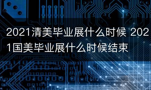 2021清美毕业展什么时候 2021国美毕业展什么时候结束