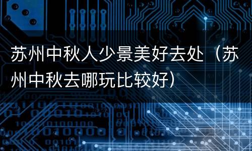 苏州中秋人少景美好去处（苏州中秋去哪玩比较好）