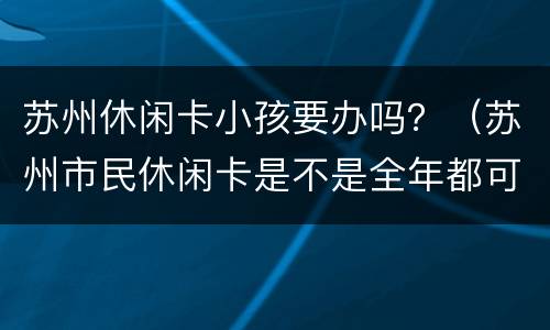 苏州休闲卡小孩要办吗？（苏州市民休闲卡是不是全年都可以办理）