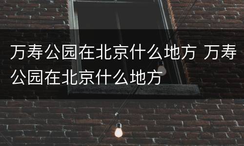 万寿公园在北京什么地方 万寿公园在北京什么地方