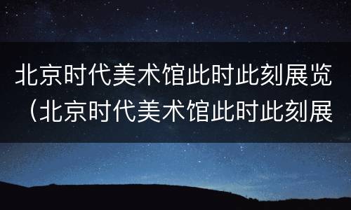 北京时代美术馆此时此刻展览（北京时代美术馆此时此刻展览图片）