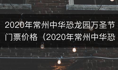 2020年常州中华恐龙园万圣节门票价格（2020年常州中华恐龙园万圣节门票价格表）