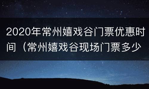 2020年常州嬉戏谷门票优惠时间（常州嬉戏谷现场门票多少钱）