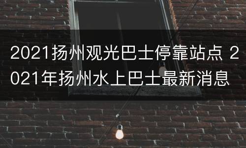 2021扬州观光巴士停靠站点 2021年扬州水上巴士最新消息