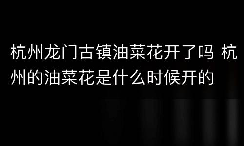 杭州龙门古镇油菜花开了吗 杭州的油菜花是什么时候开的