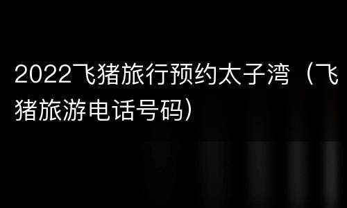 2022飞猪旅行预约太子湾（飞猪旅游电话号码）