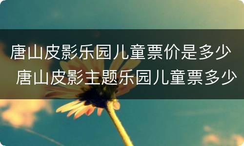 唐山皮影乐园儿童票价是多少 唐山皮影主题乐园儿童票多少钱