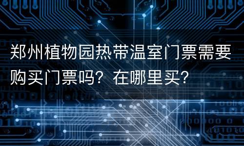 郑州植物园热带温室门票需要购买门票吗？在哪里买？