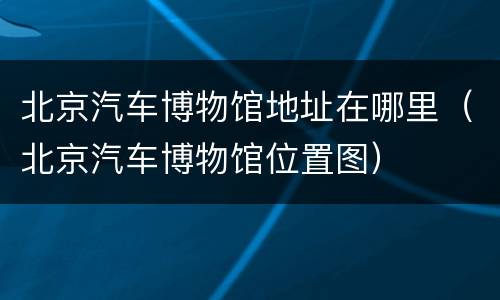 北京汽车博物馆地址在哪里（北京汽车博物馆位置图）