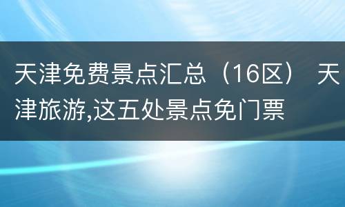 天津免费景点汇总（16区） 天津旅游,这五处景点免门票
