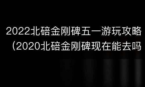 2022北碚金刚碑五一游玩攻略（2020北碚金刚碑现在能去吗）