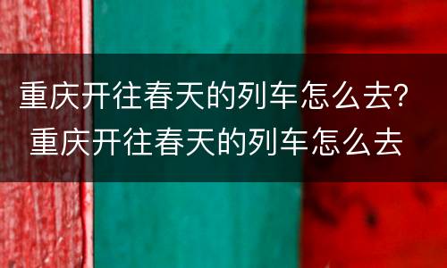 重庆开往春天的列车怎么去？ 重庆开往春天的列车怎么去