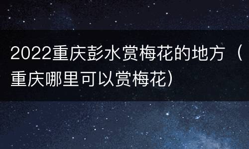 2022重庆彭水赏梅花的地方（重庆哪里可以赏梅花）