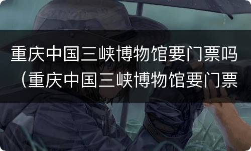 重庆中国三峡博物馆要门票吗（重庆中国三峡博物馆要门票吗今天）