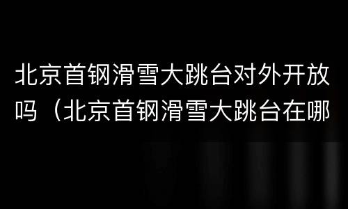 北京首钢滑雪大跳台对外开放吗（北京首钢滑雪大跳台在哪）