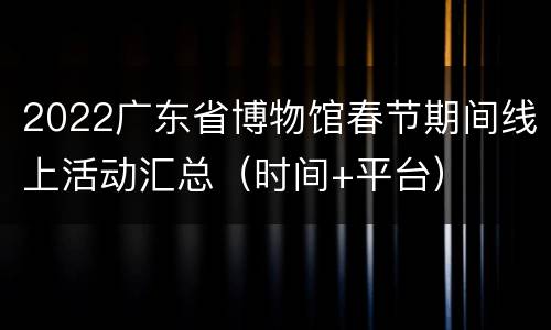 2022广东省博物馆春节期间线上活动汇总（时间+平台）