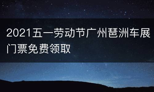 2021五一劳动节广州琶洲车展门票免费领取