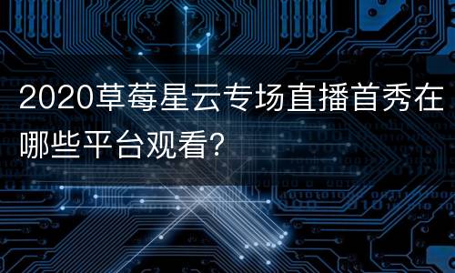 2020草莓星云专场直播首秀在哪些平台观看？