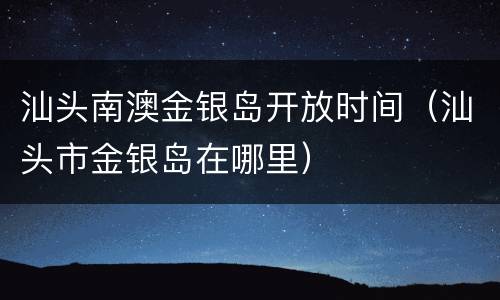 汕头南澳金银岛开放时间（汕头市金银岛在哪里）