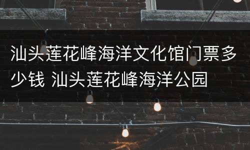 汕头莲花峰海洋文化馆门票多少钱 汕头莲花峰海洋公园