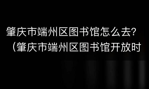 肇庆市端州区图书馆怎么去？（肇庆市端州区图书馆开放时间）