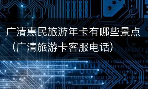 广清惠民旅游年卡有哪些景点（广清旅游卡客服电话）