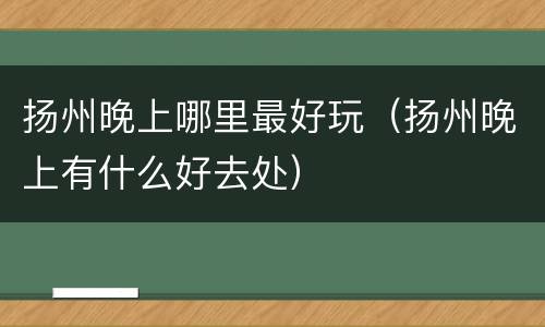 扬州晚上哪里最好玩（扬州晚上有什么好去处）