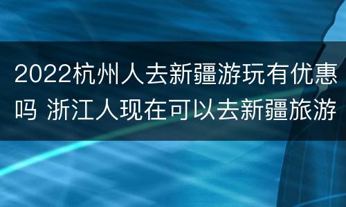 2022杭州人去新疆游玩有优惠吗 浙江人现在可以去新疆旅游吗