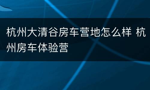 杭州大清谷房车营地怎么样 杭州房车体验营