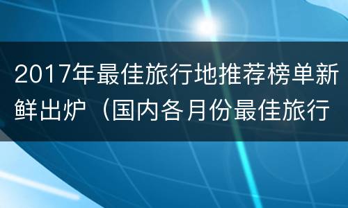 2017年最佳旅行地推荐榜单新鲜出炉（国内各月份最佳旅行地推荐）
