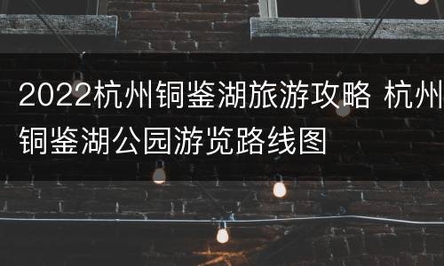 2022杭州铜鉴湖旅游攻略 杭州铜鉴湖公园游览路线图