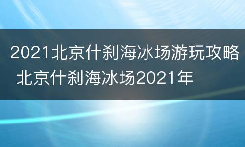 2021北京什刹海冰场游玩攻略 北京什刹海冰场2021年