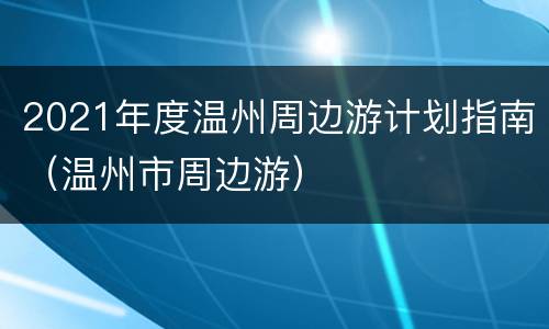 2021年度温州周边游计划指南（温州市周边游）