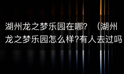 湖州龙之梦乐园在哪？（湖州龙之梦乐园怎么样?有人去过吗?）