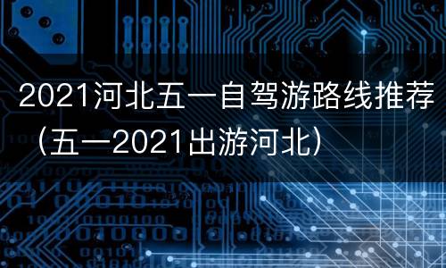 2021河北五一自驾游路线推荐（五一2021出游河北）