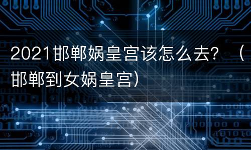 2021邯郸娲皇宫该怎么去？（邯郸到女娲皇宫）