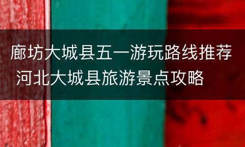 廊坊大城县五一游玩路线推荐 河北大城县旅游景点攻略