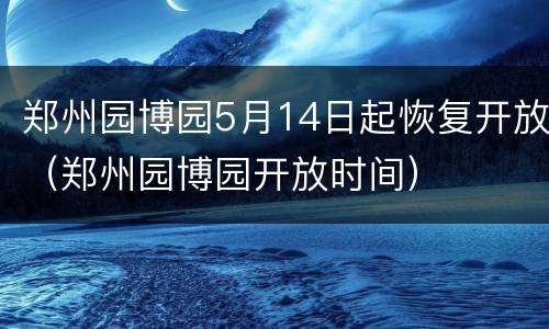 郑州园博园5月14日起恢复开放（郑州园博园开放时间）