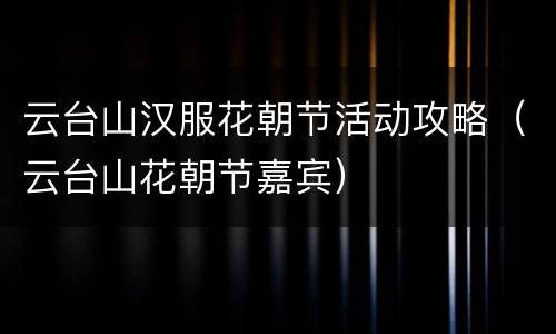 云台山汉服花朝节活动攻略（云台山花朝节嘉宾）