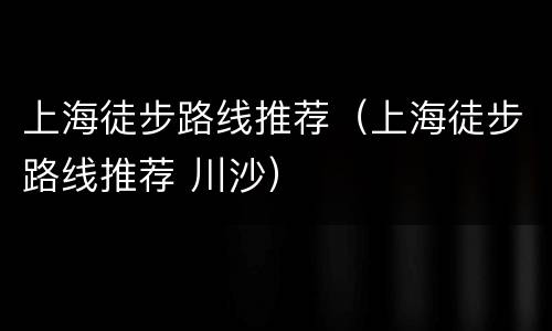 上海徒步路线推荐（上海徒步路线推荐 川沙）